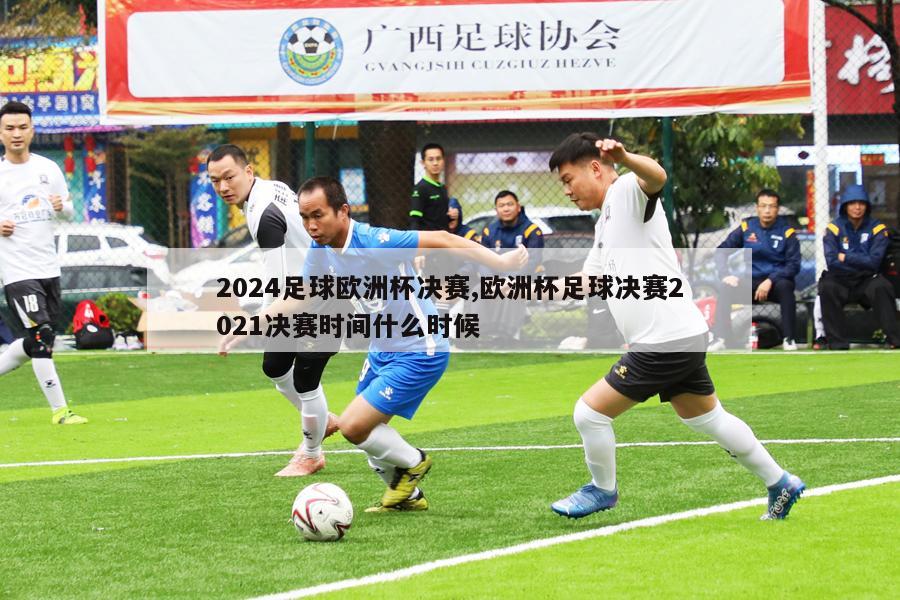 2024足球欧洲杯决赛,欧洲杯足球决赛2021决赛时间什么时候